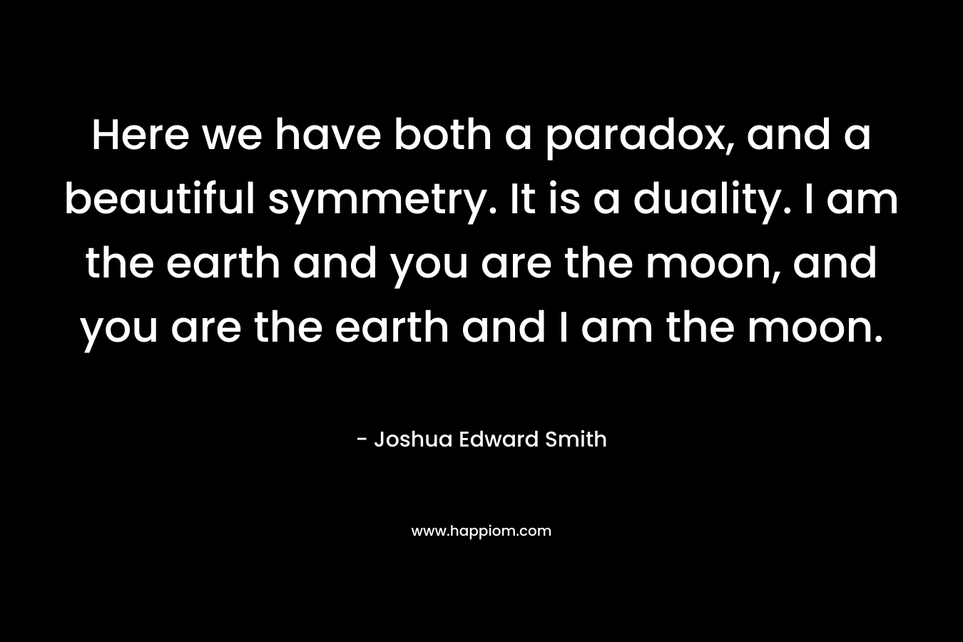 Here we have both a paradox, and a beautiful symmetry. It is a duality. I am the earth and you are the moon, and you are the earth and I am the moon. – Joshua Edward Smith