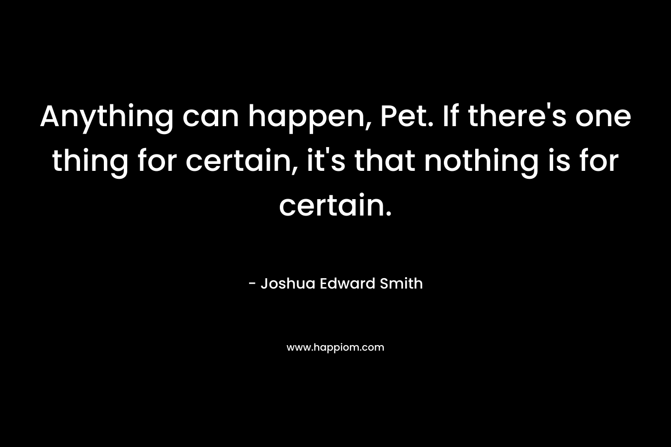 Anything can happen, Pet. If there’s one thing for certain, it’s that nothing is for certain. – Joshua Edward Smith
