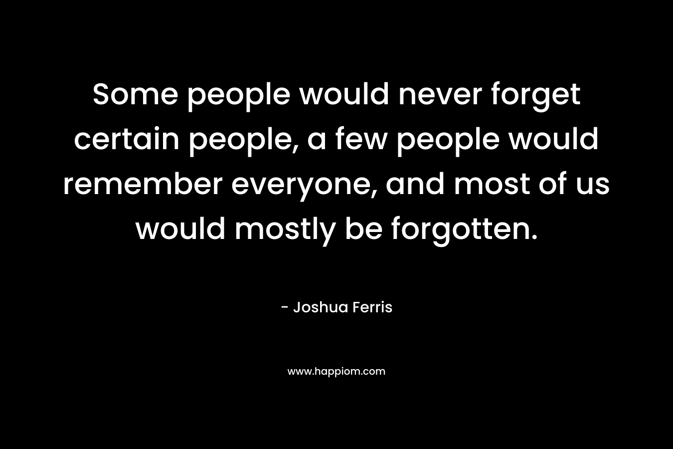 Some people would never forget certain people, a few people would remember everyone, and most of us would mostly be forgotten.