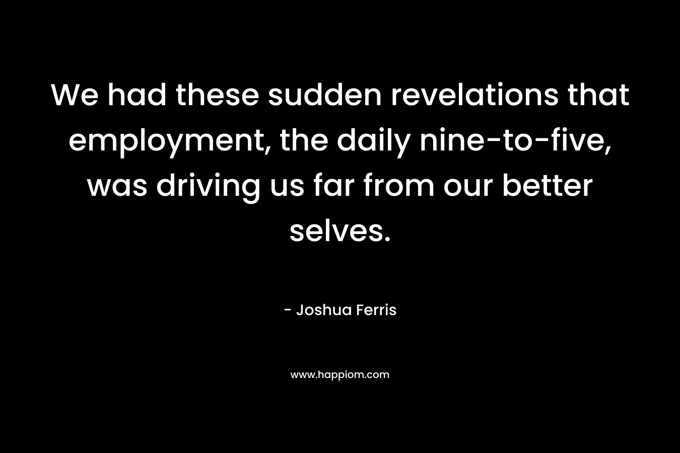 We had these sudden revelations that employment, the daily nine-to-five, was driving us far from our better selves. – Joshua Ferris