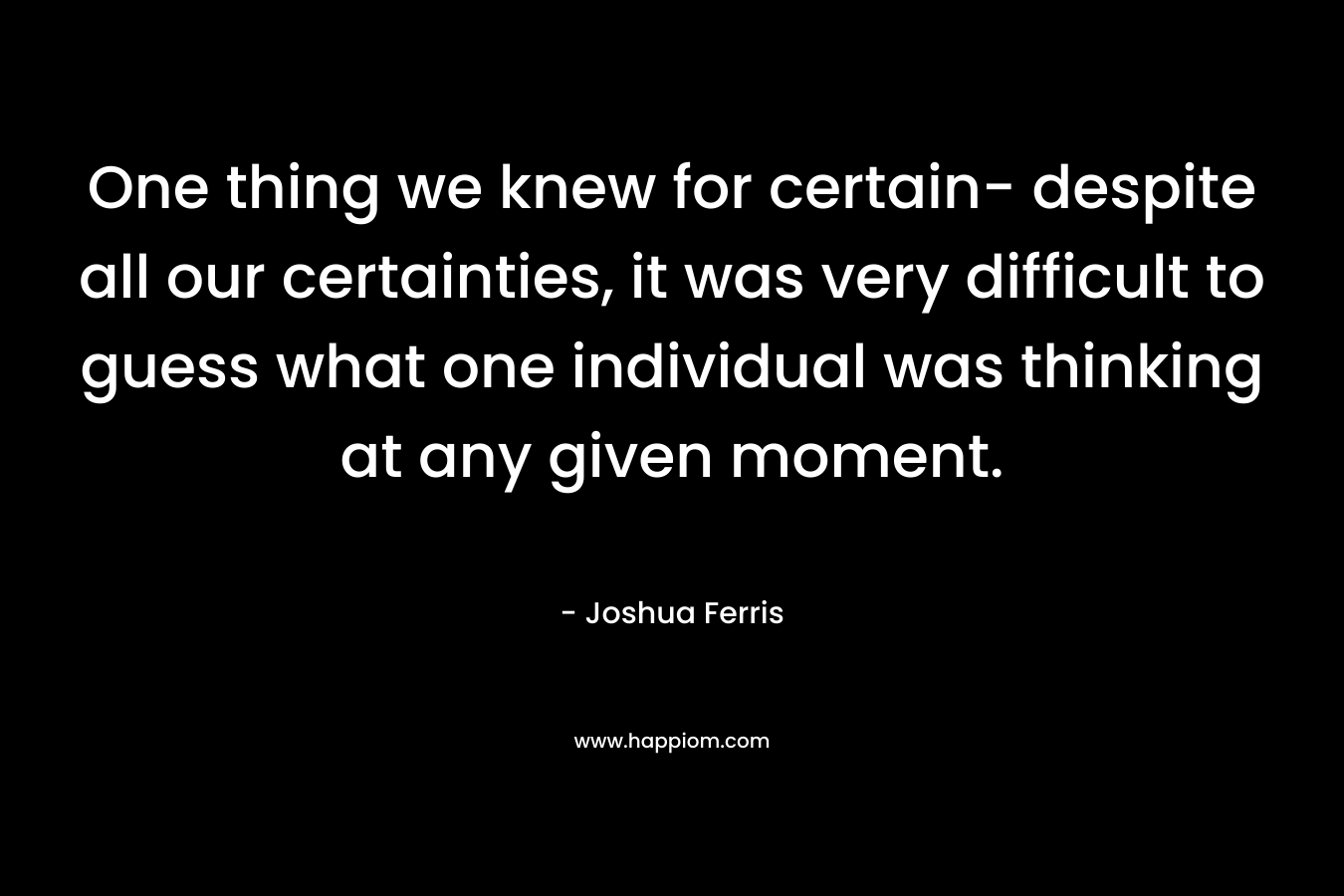 One thing we knew for certain- despite all our certainties, it was very difficult to guess what one individual was thinking at any given moment. – Joshua Ferris