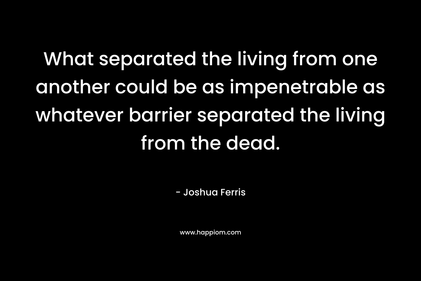 What separated the living from one another could be as impenetrable as whatever barrier separated the living from the dead.