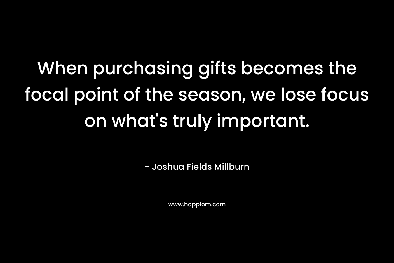 When purchasing gifts becomes the focal point of the season, we lose focus on what’s truly important. – Joshua Fields Millburn