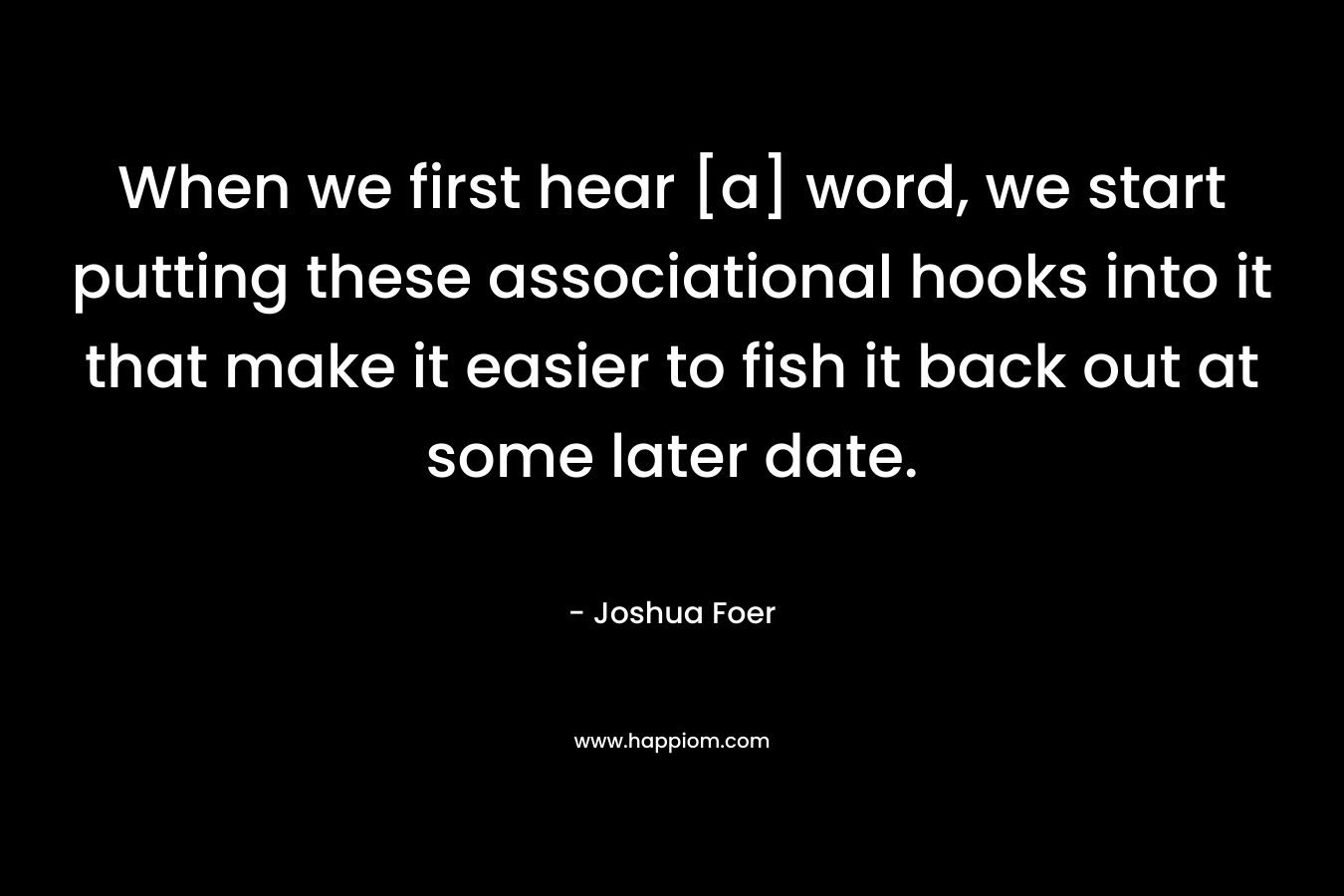 When we first hear [a] word, we start putting these associational hooks into it that make it easier to fish it back out at some later date. – Joshua Foer