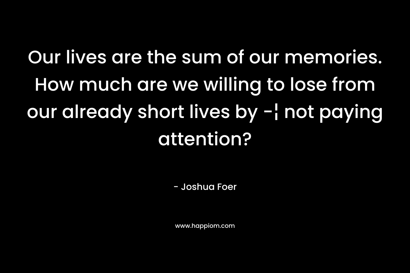 Our lives are the sum of our memories. How much are we willing to lose from our already short lives by -¦ not paying attention?