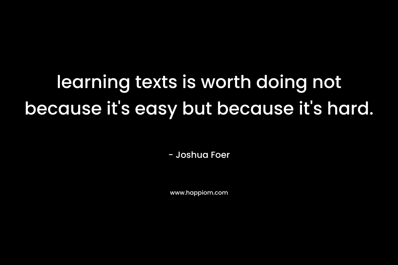 learning texts is worth doing not because it’s easy but because it’s hard. – Joshua Foer