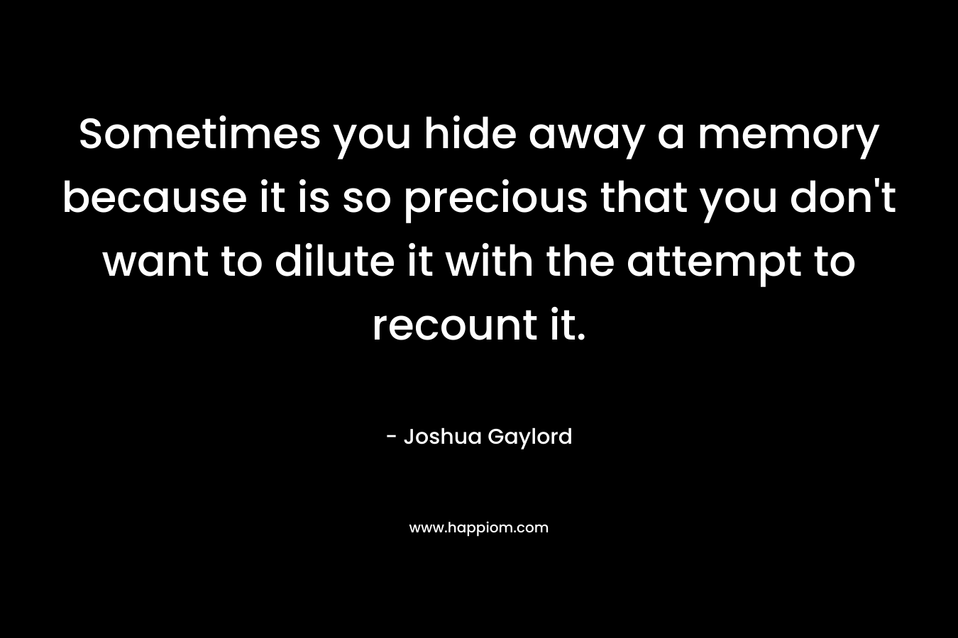 Sometimes you hide away a memory because it is so precious that you don’t want to dilute it with the attempt to recount it. – Joshua Gaylord