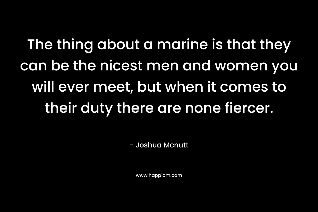 The thing about a marine is that they can be the nicest men and women you will ever meet, but when it comes to their duty there are none fiercer. – Joshua Mcnutt