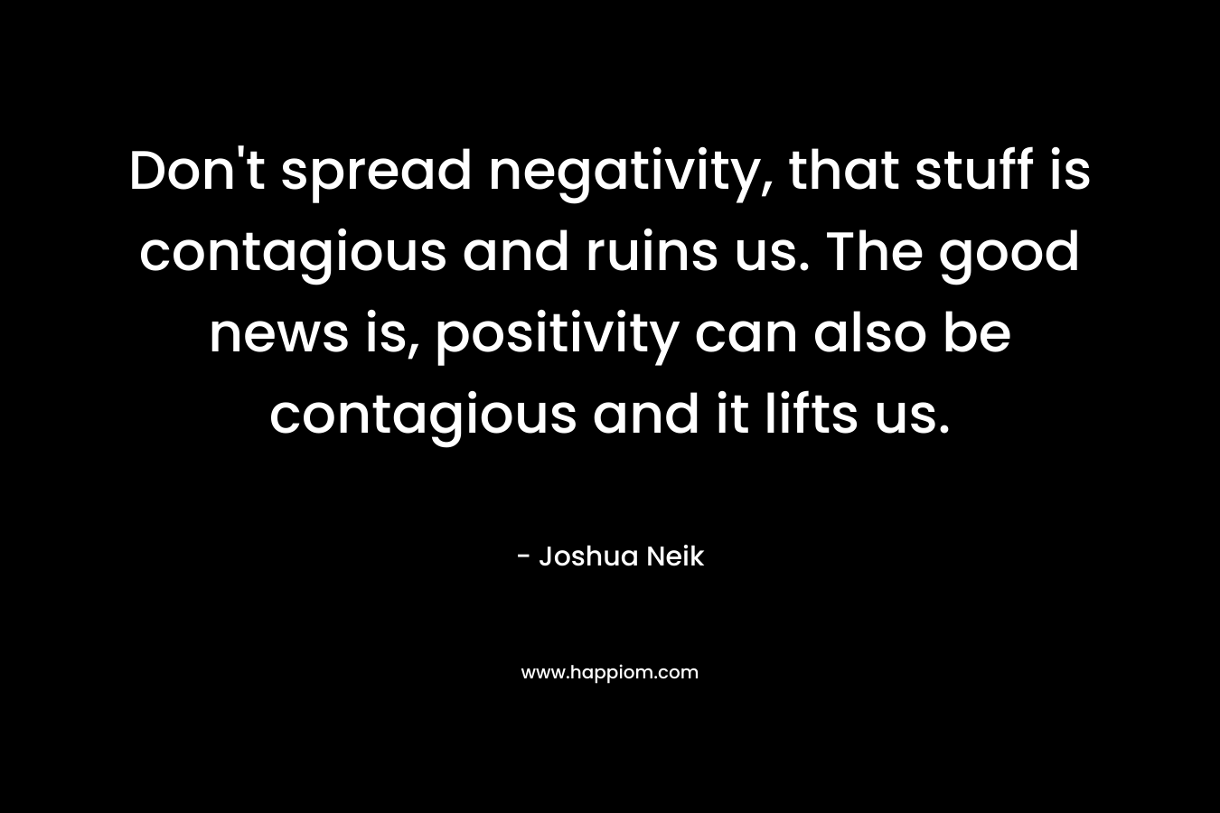 Don't spread negativity, that stuff is contagious and ruins us. The good news is, positivity can also be contagious and it lifts us.