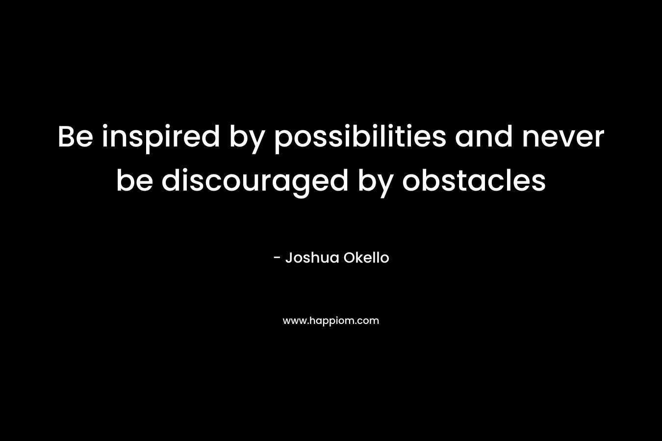 Be inspired by possibilities and never be discouraged by obstacles – Joshua Okello