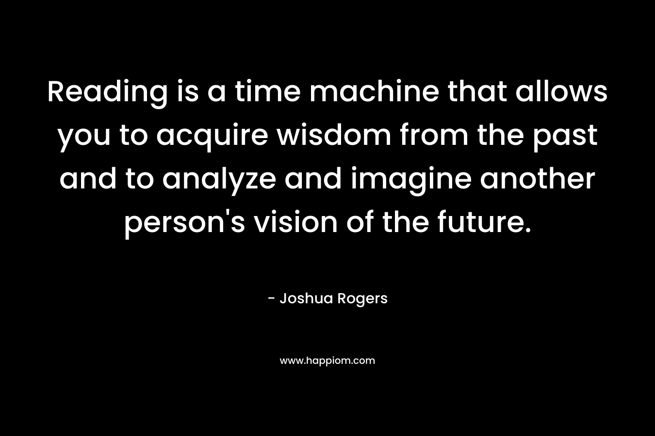 Reading is a time machine that allows you to acquire wisdom from the past and to analyze and imagine another person’s vision of the future. – Joshua Rogers