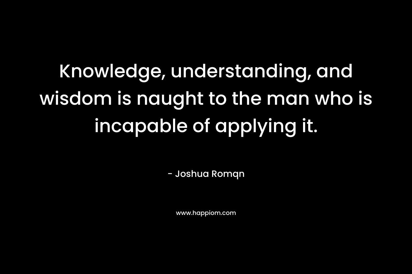 Knowledge, understanding, and wisdom is naught to the man who is incapable of applying it.