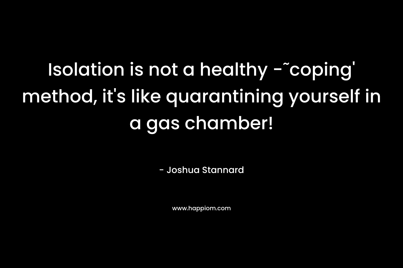 Isolation is not a healthy -˜coping’ method, it’s like quarantining yourself in a gas chamber! – Joshua Stannard