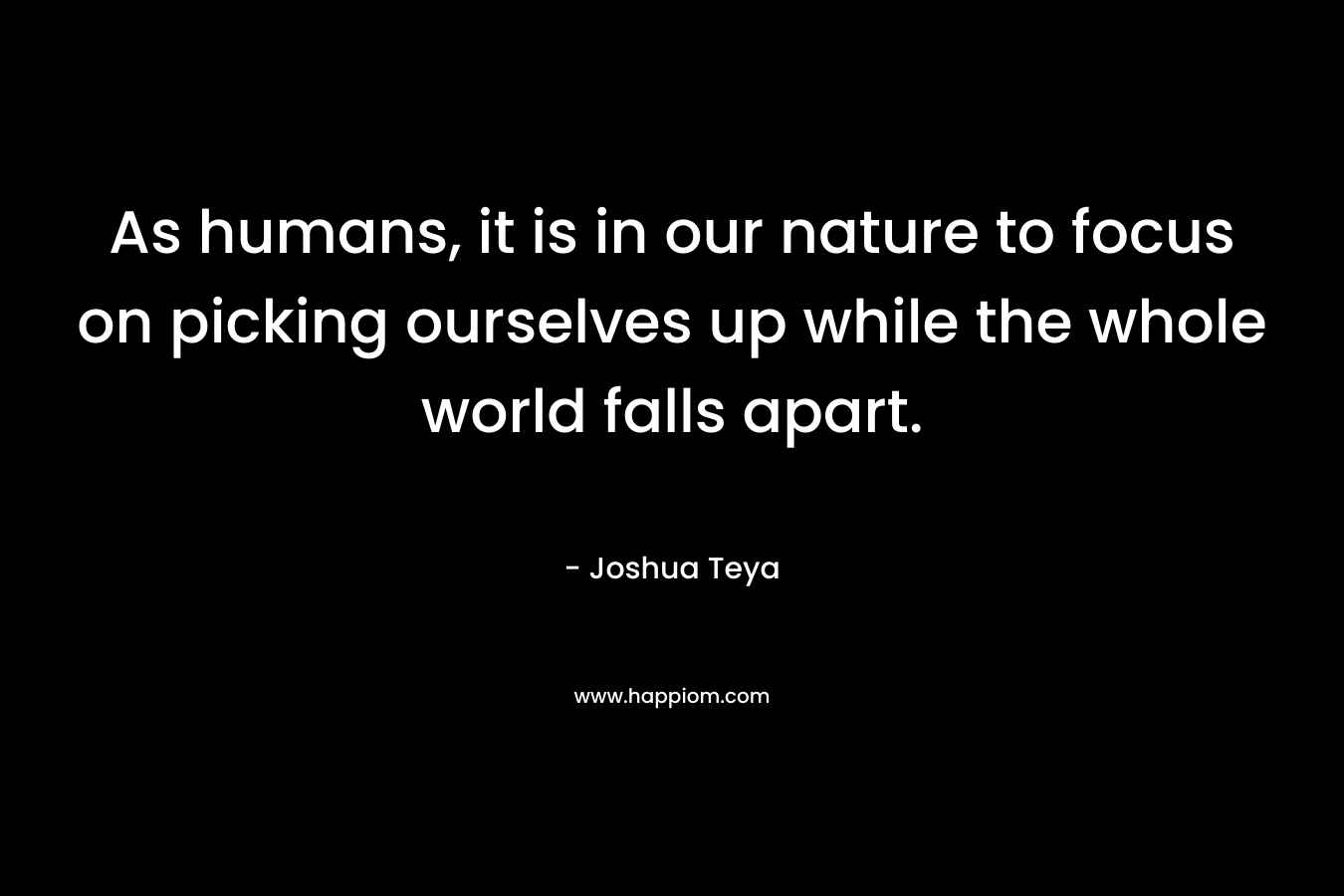 As humans, it is in our nature to focus on picking ourselves up while the whole world falls apart.
