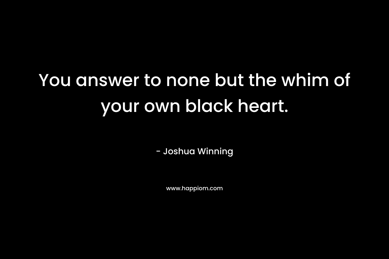 You answer to none but the whim of your own black heart. – Joshua Winning