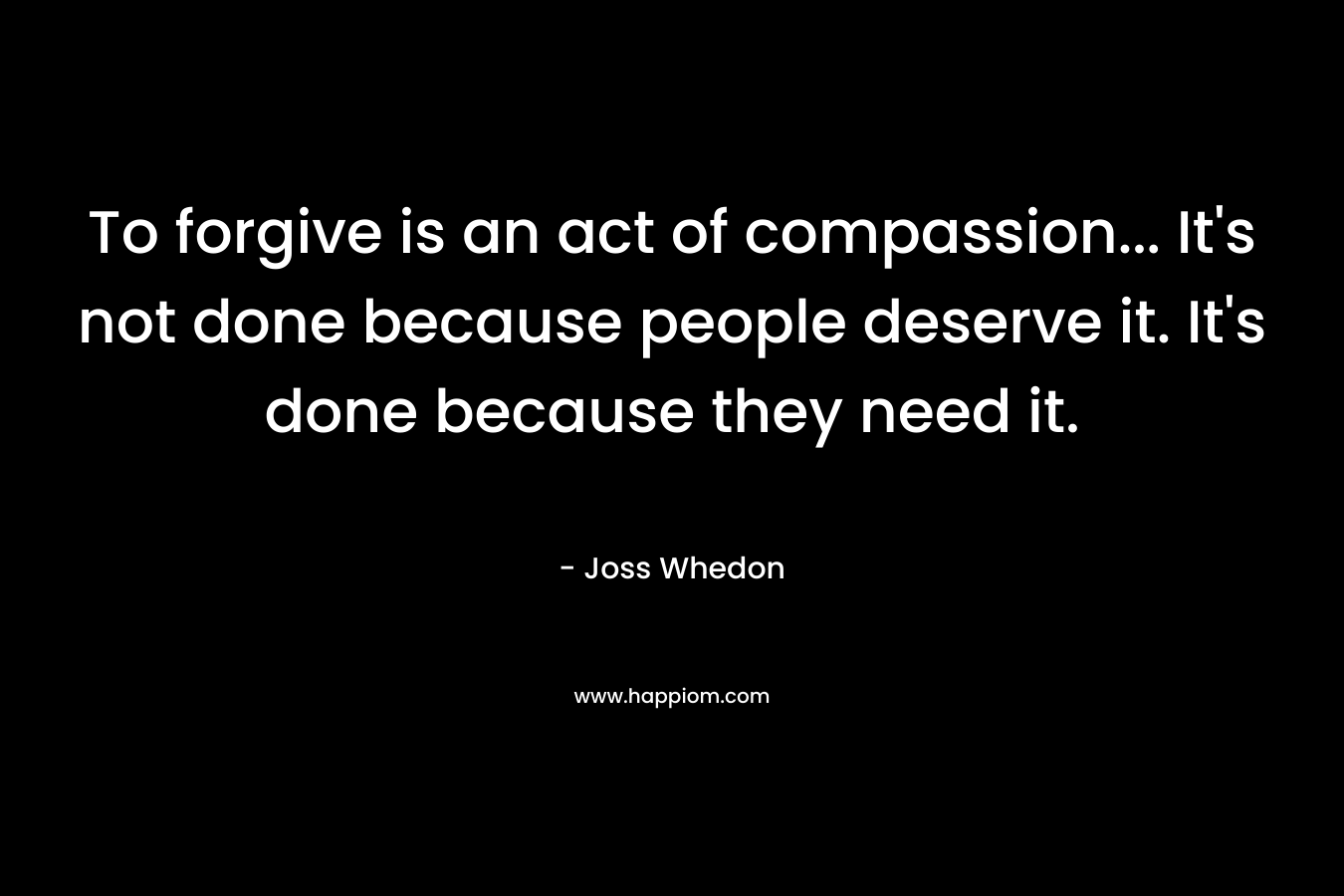 To forgive is an act of compassion... It's not done because people deserve it. It's done because they need it.
