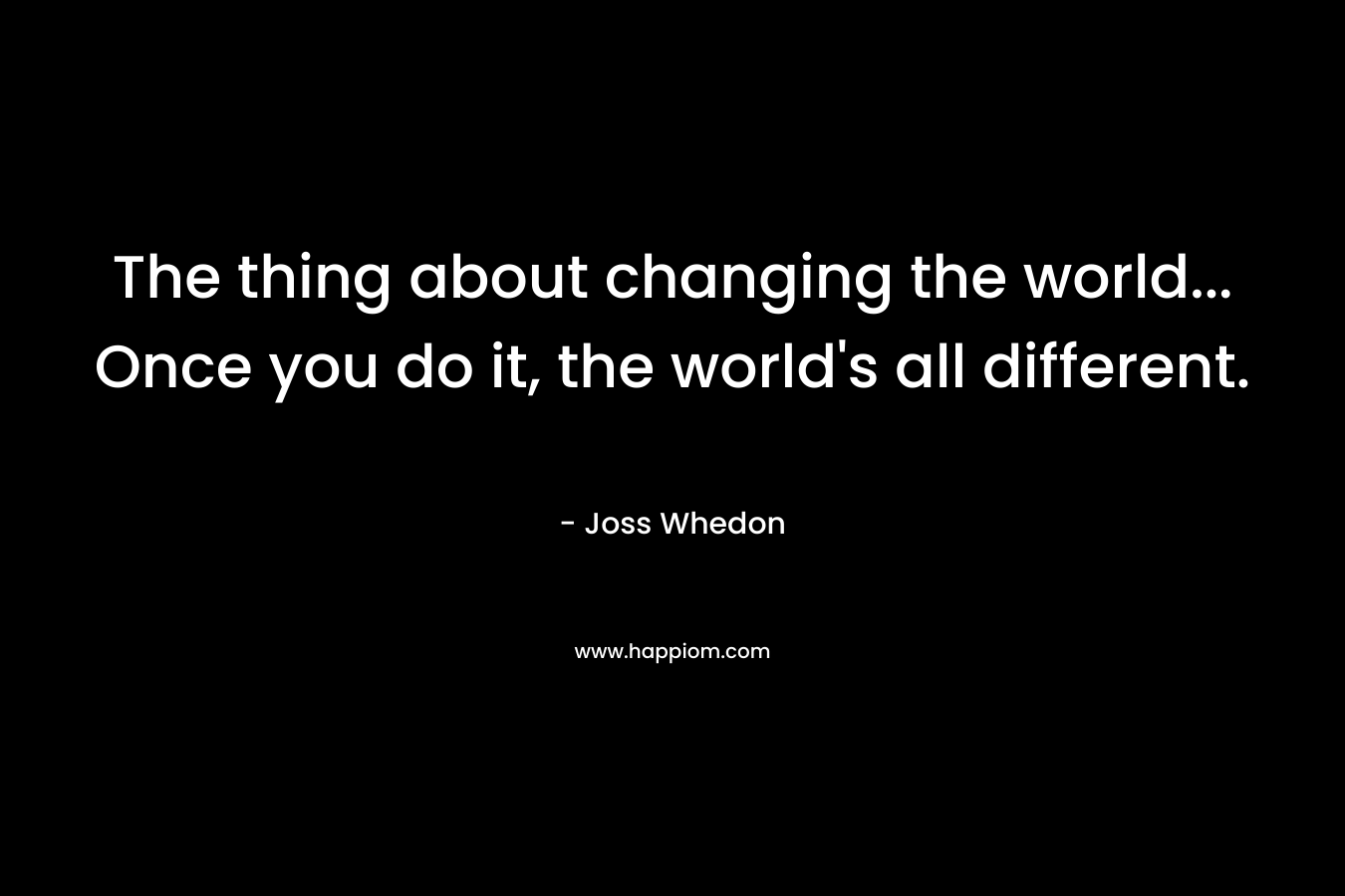 The thing about changing the world... Once you do it, the world's all different.