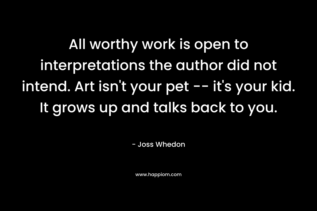 All worthy work is open to interpretations the author did not intend. Art isn’t your pet — it’s your kid. It grows up and talks back to you. – Joss Whedon