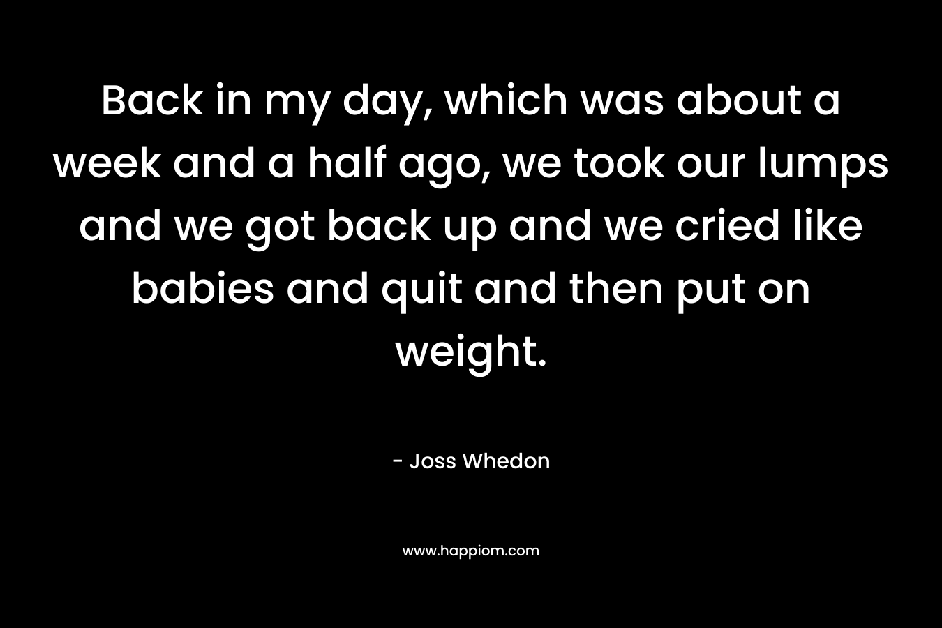 Back in my day, which was about a week and a half ago, we took our lumps and we got back up and we cried like babies and quit and then put on weight.
