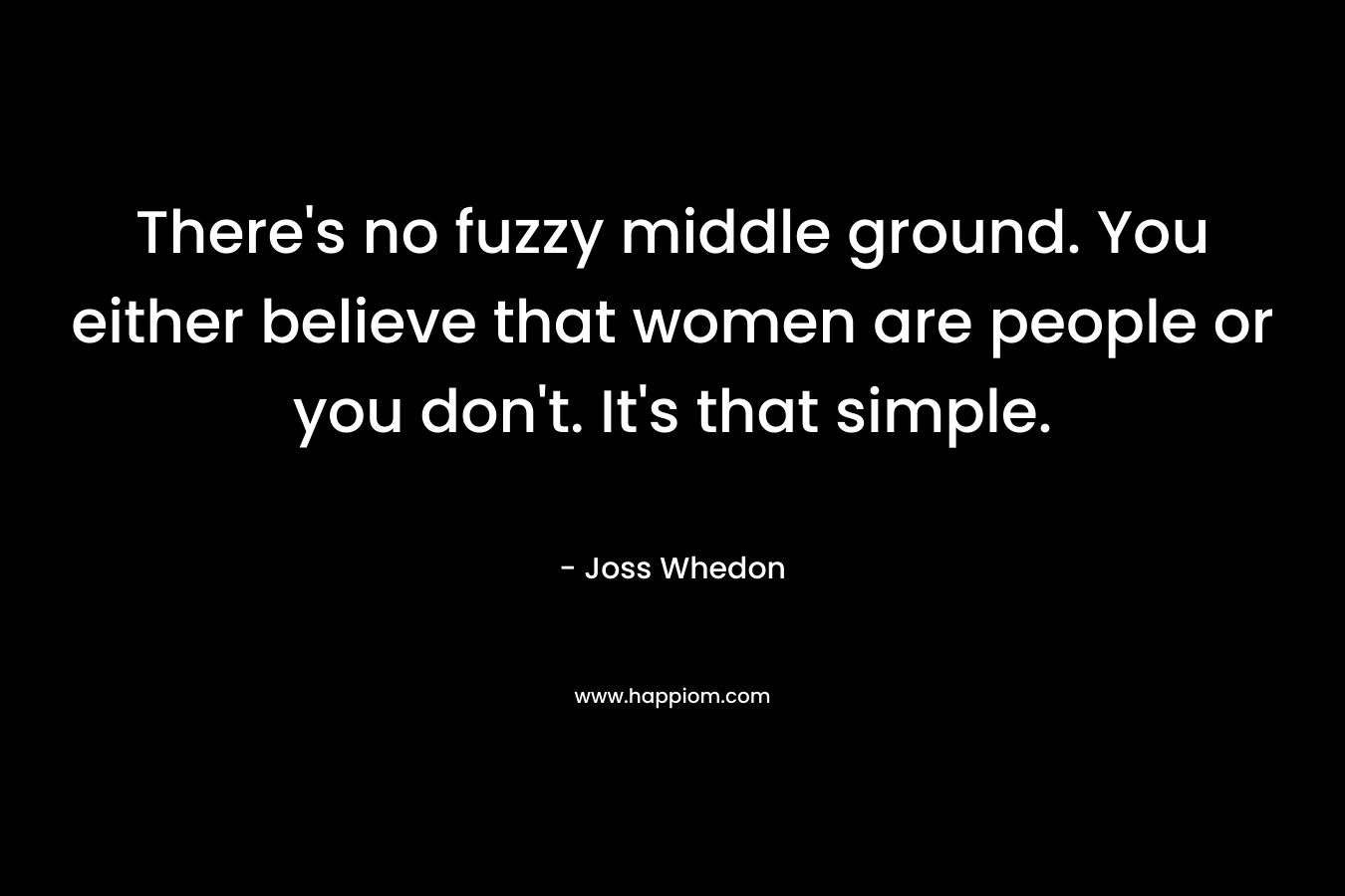 There’s no fuzzy middle ground. You either believe that women are people or you don’t. It’s that simple. – Joss Whedon