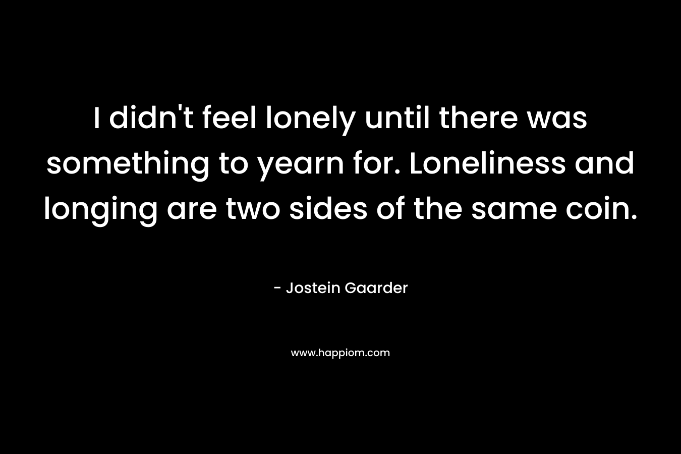 I didn't feel lonely until there was something to yearn for. Loneliness and longing are two sides of the same coin.