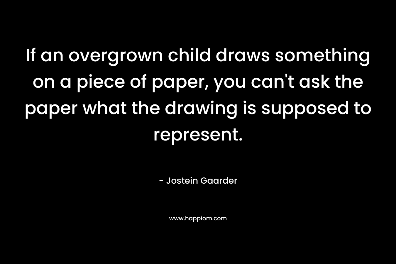 If an overgrown child draws something on a piece of paper, you can’t ask the paper what the drawing is supposed to represent. – Jostein Gaarder