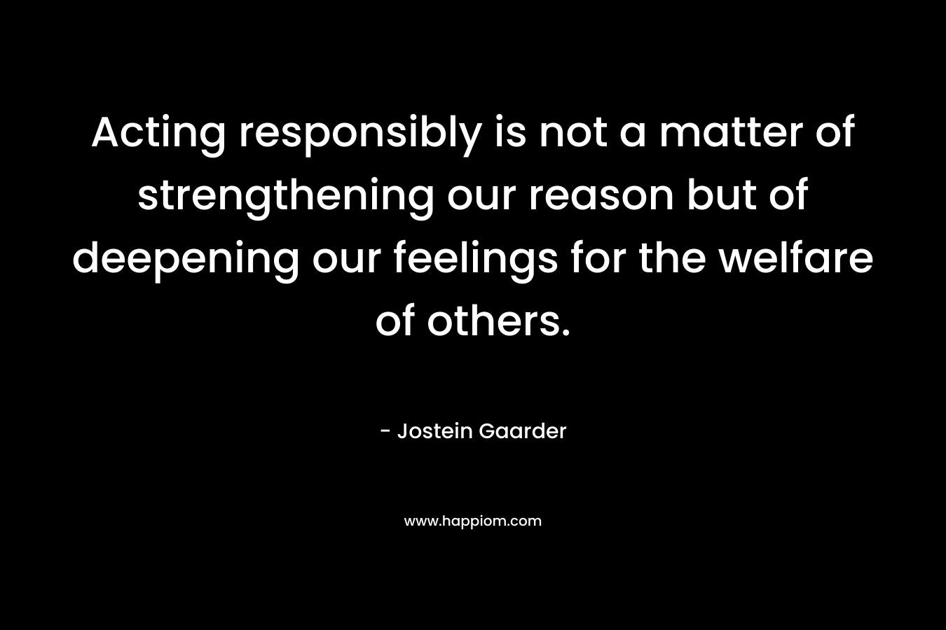 Acting responsibly is not a matter of strengthening our reason but of deepening our feelings for the welfare of others. – Jostein Gaarder