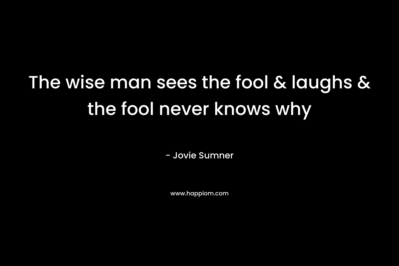 The wise man sees the fool & laughs & the fool never knows why