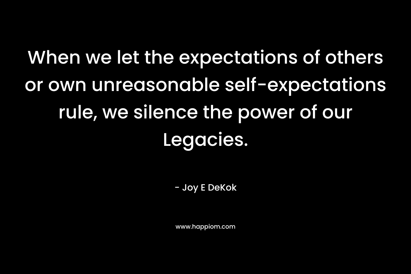 When we let the expectations of others or own unreasonable self-expectations rule, we silence the power of our Legacies.