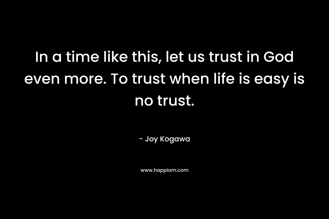 In a time like this, let us trust in God even more. To trust when life is easy is no trust. – Joy Kogawa