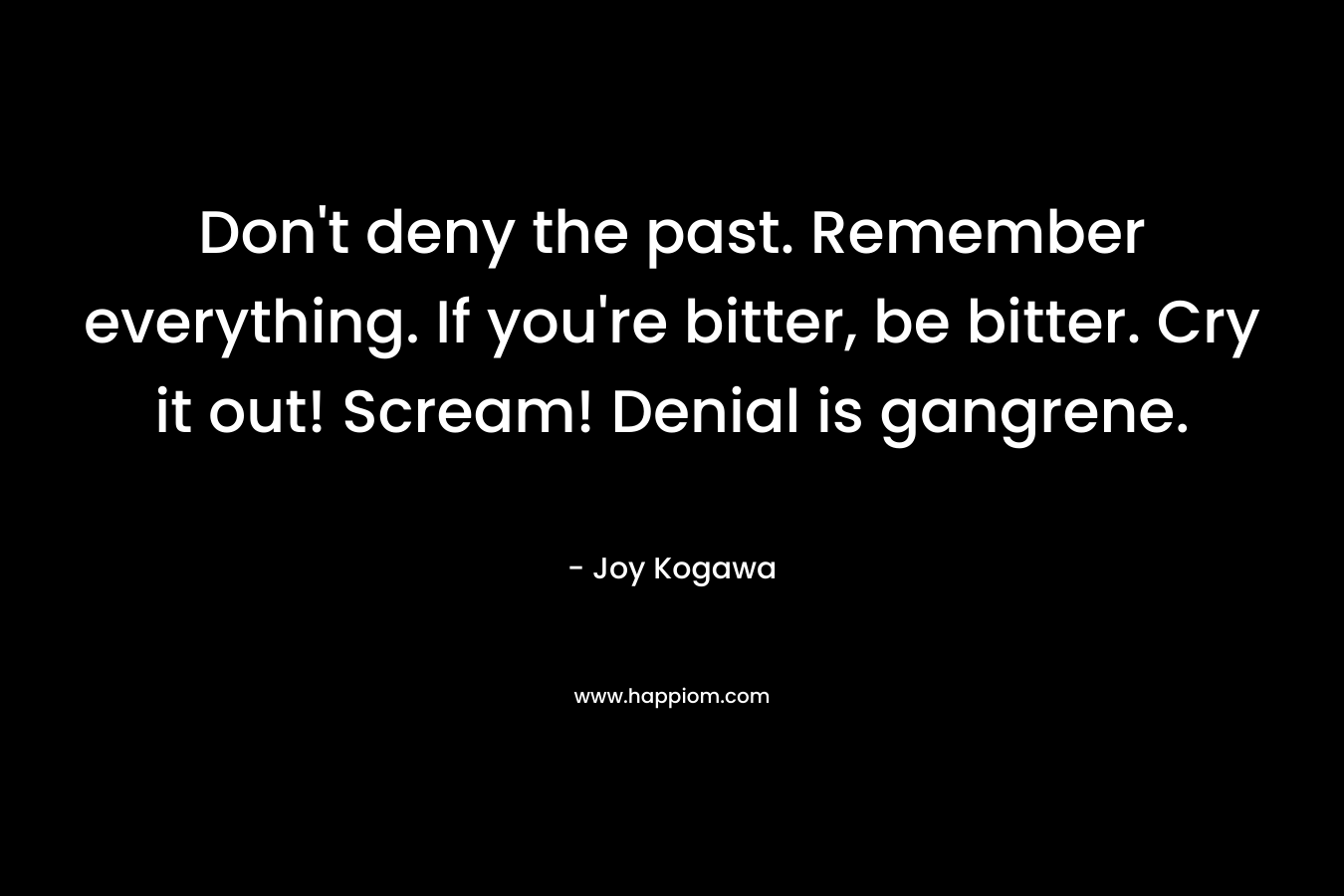 Don’t deny the past. Remember everything. If you’re bitter, be bitter. Cry it out! Scream! Denial is gangrene. – Joy Kogawa