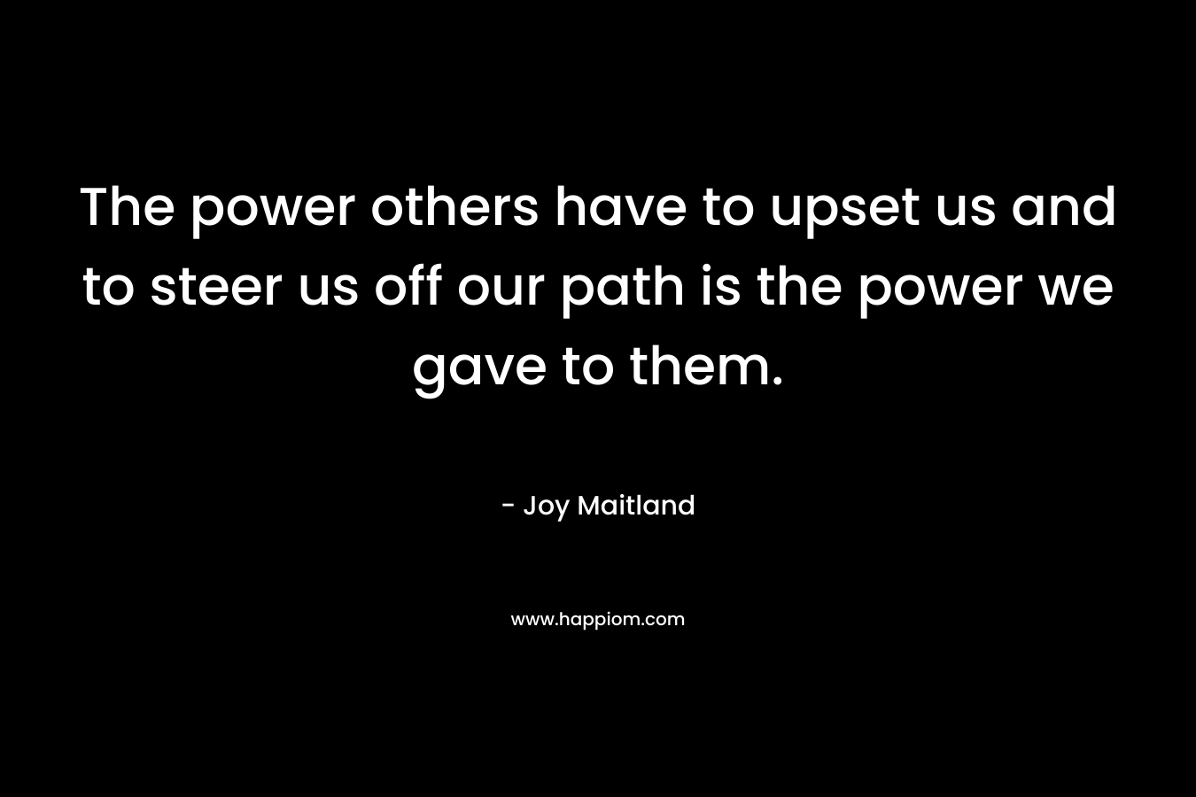 The power others have to upset us and to steer us off our path is the power we gave to them. – Joy Maitland