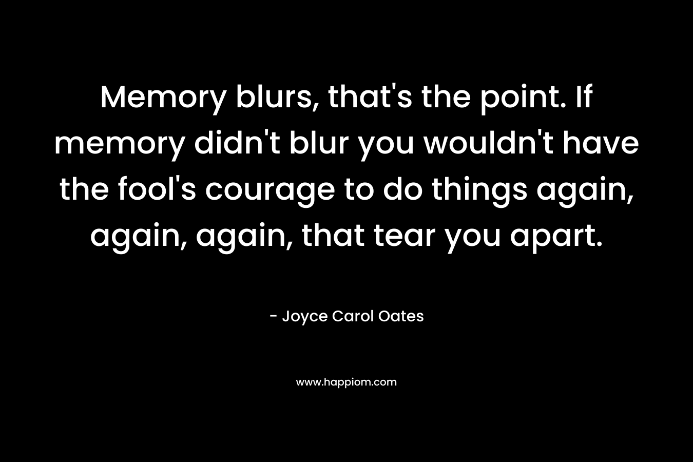 Memory blurs, that’s the point. If memory didn’t blur you wouldn’t have the fool’s courage to do things again, again, again, that tear you apart. – Joyce Carol Oates