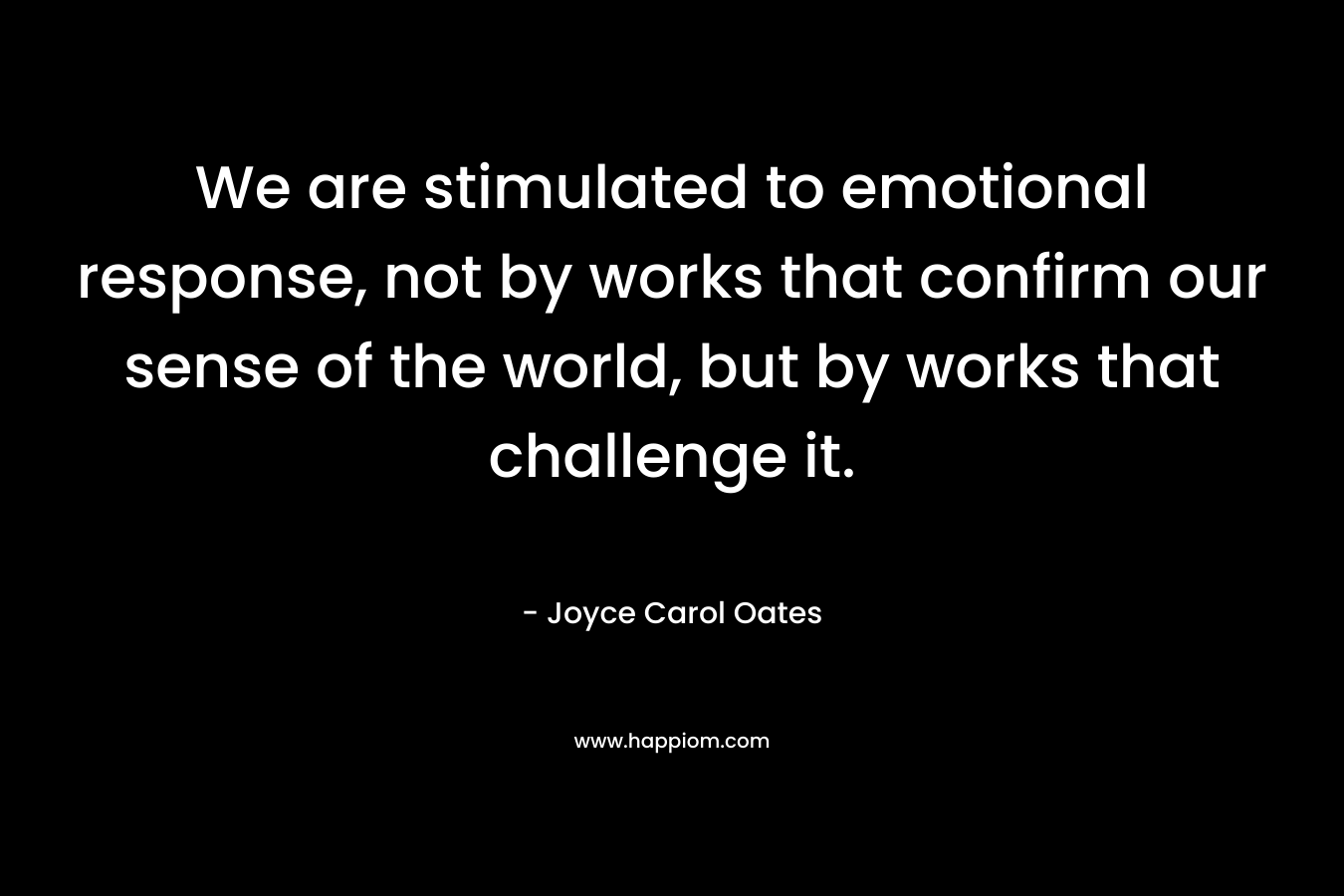 We are stimulated to emotional response, not by works that confirm our sense of the world, but by works that challenge it. – Joyce Carol Oates