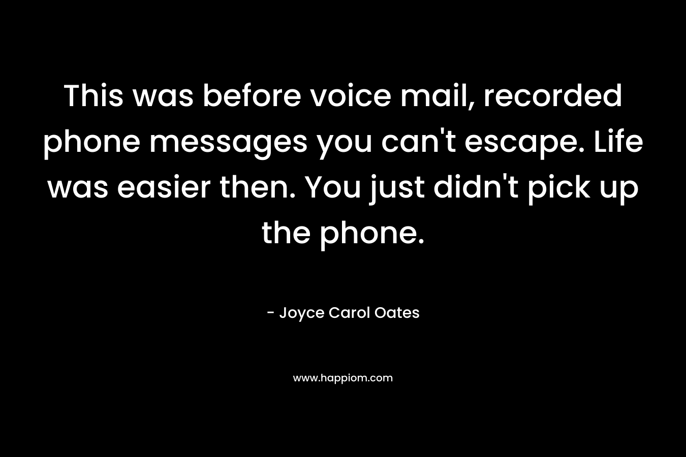 This was before voice mail, recorded phone messages you can’t escape. Life was easier then. You just didn’t pick up the phone. – Joyce Carol Oates