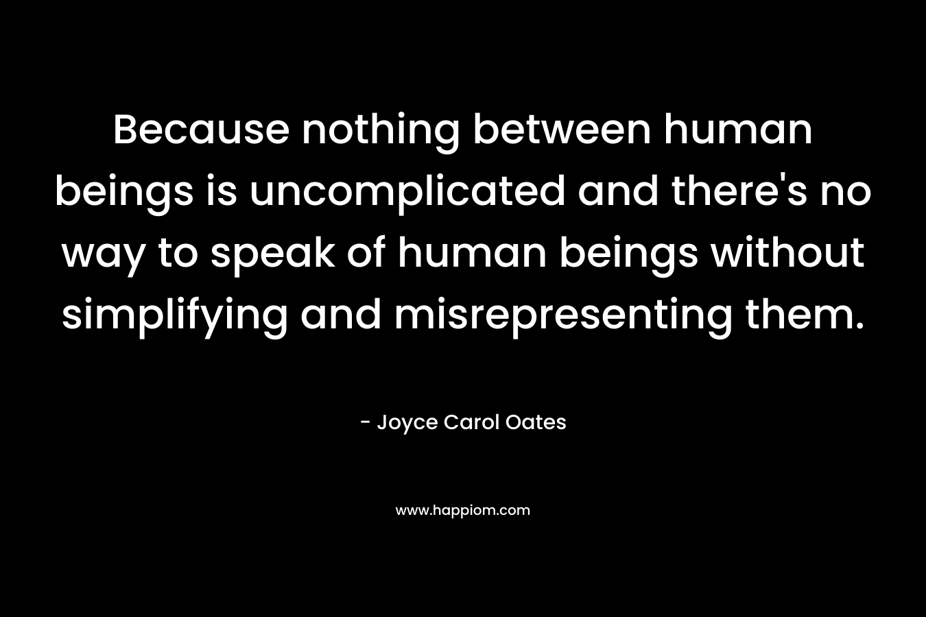 Because nothing between human beings is uncomplicated and there’s no way to speak of human beings without simplifying and misrepresenting them. – Joyce Carol Oates