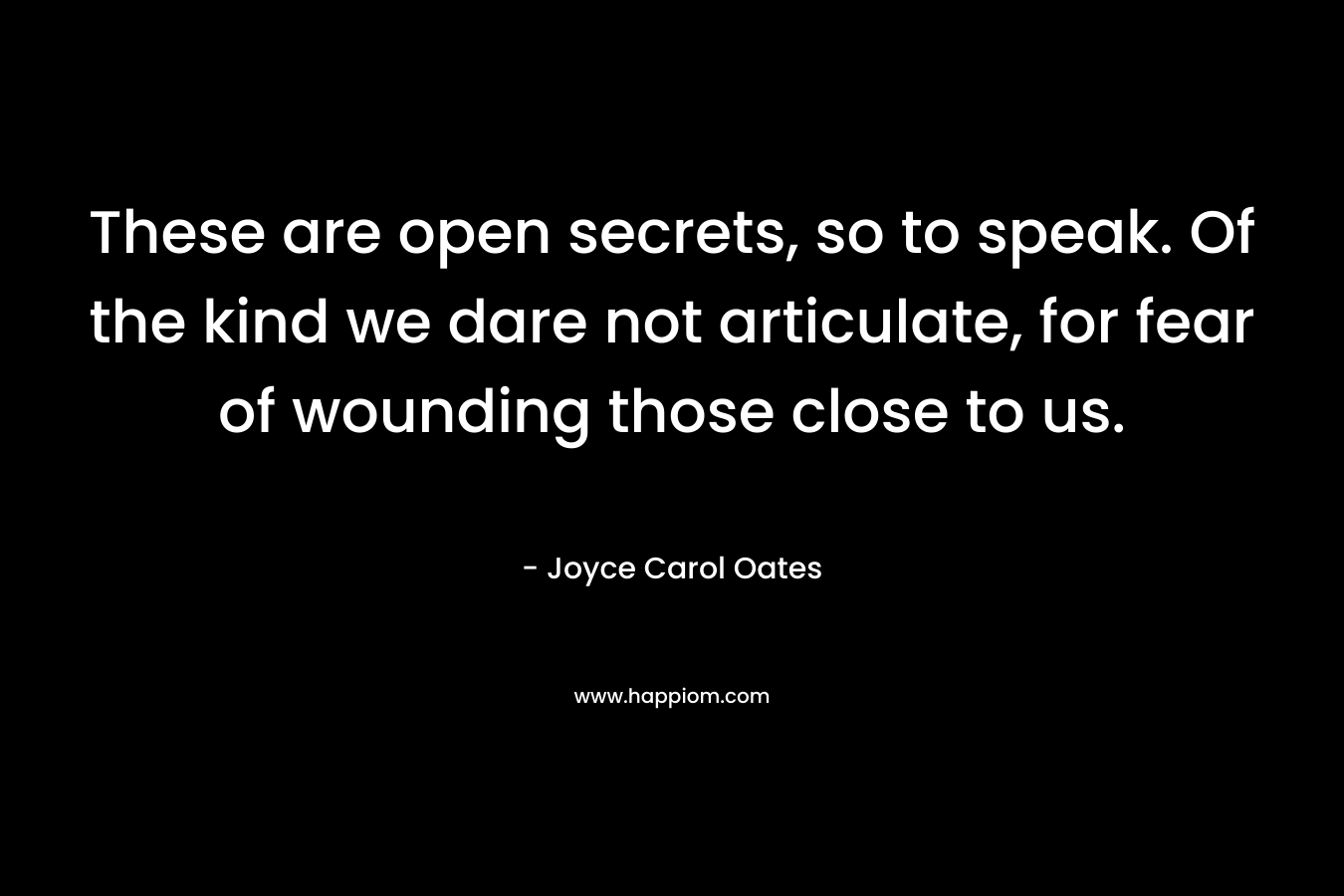 These are open secrets, so to speak. Of the kind we dare not articulate, for fear of wounding those close to us. – Joyce Carol Oates
