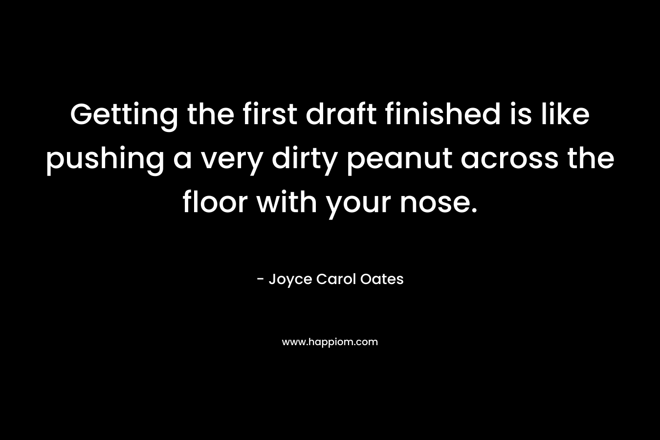 Getting the first draft finished is like pushing a very dirty peanut across the floor with your nose. – Joyce Carol Oates
