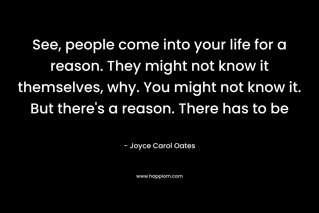 See, people come into your life for a reason. They might not know it themselves, why. You might not know it. But there’s a reason. There has to be – Joyce Carol Oates