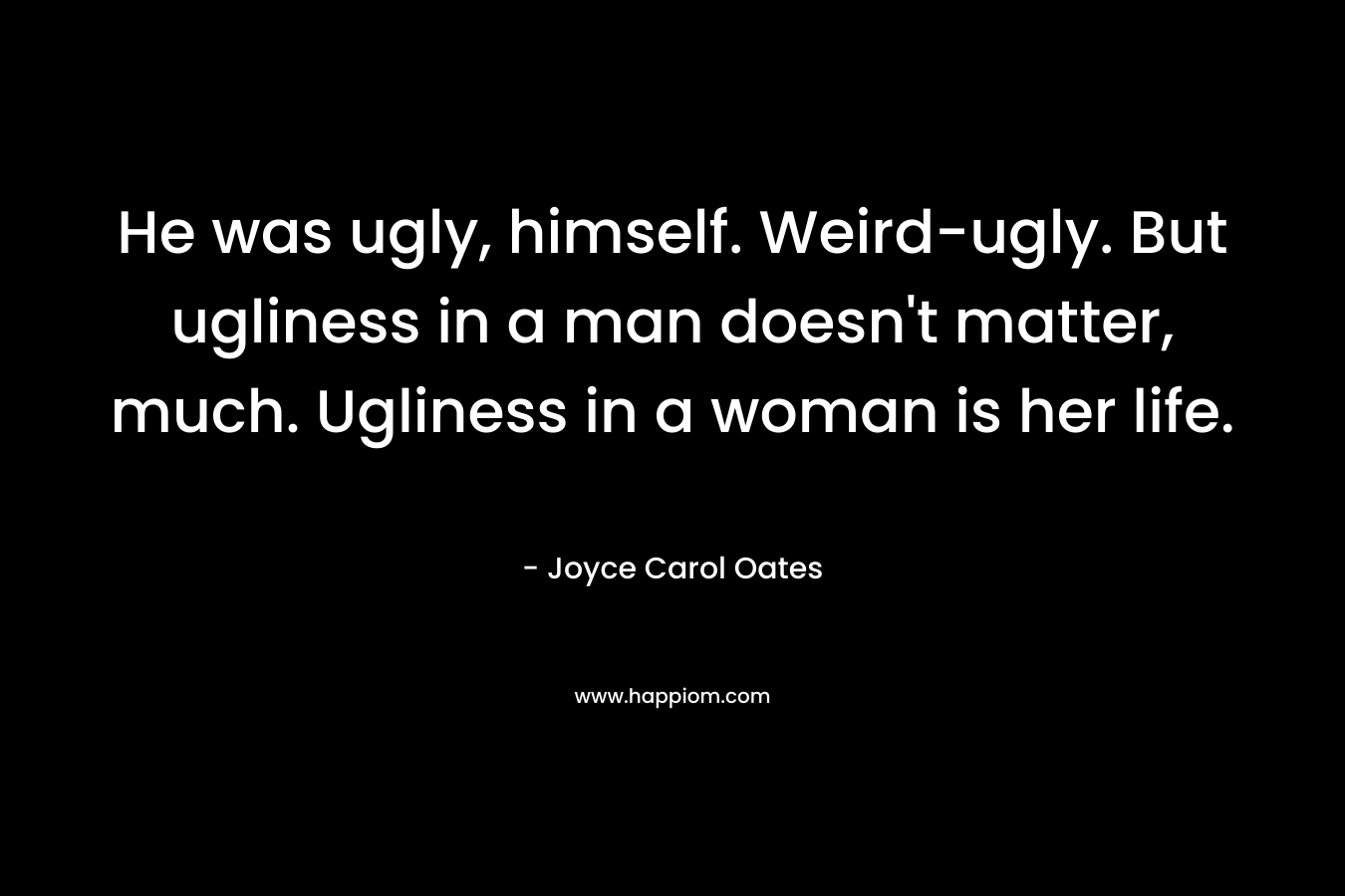 He was ugly, himself. Weird-ugly. But ugliness in a man doesn’t matter, much. Ugliness in a woman is her life. – Joyce Carol Oates