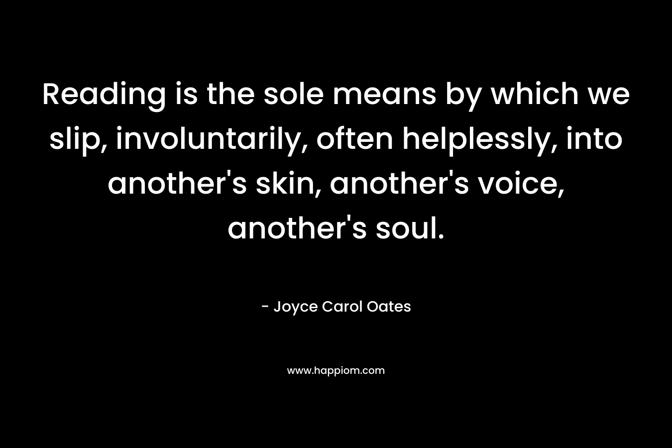 Reading is the sole means by which we slip, involuntarily, often helplessly, into another’s skin, another’s voice, another’s soul. – Joyce Carol Oates