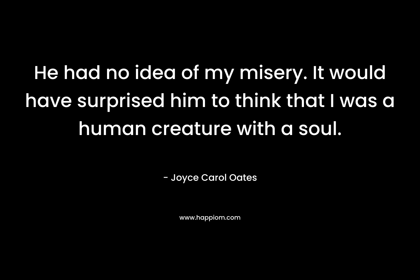 He had no idea of my misery. It would have surprised him to think that I was a human creature with a soul. – Joyce Carol Oates