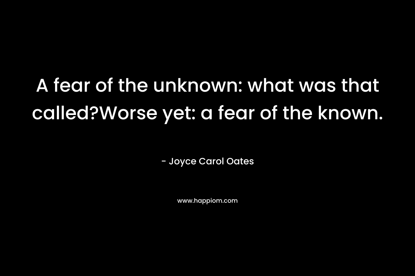 A fear of the unknown: what was that called?Worse yet: a fear of the known. – Joyce Carol Oates