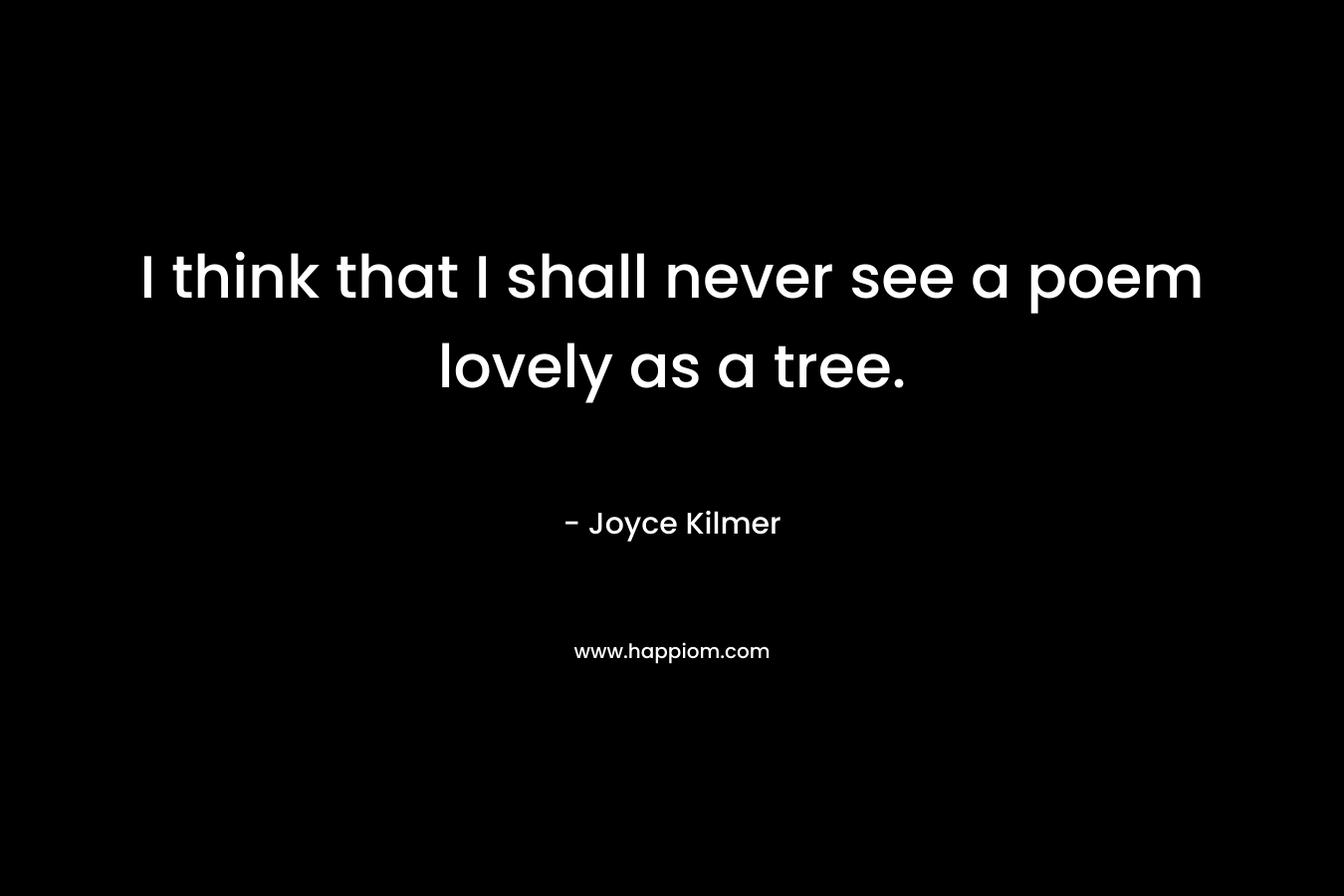 I think that I shall never see a poem lovely as a tree. – Joyce Kilmer