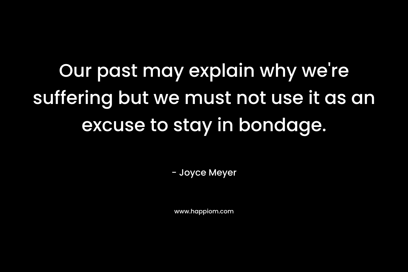 Our past may explain why we’re suffering but we must not use it as an excuse to stay in bondage. – Joyce Meyer