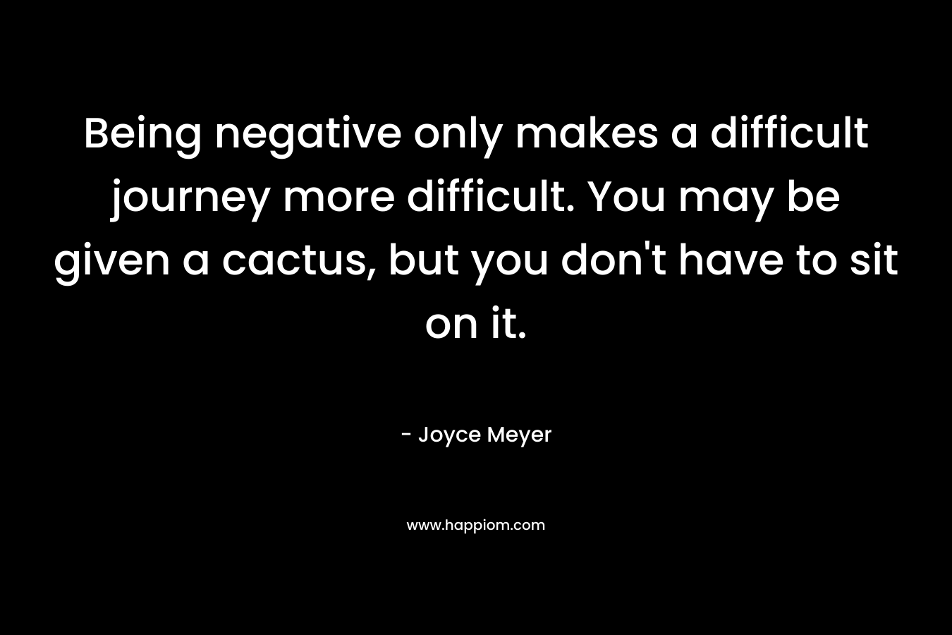 Being negative only makes a difficult journey more difficult. You may be given a cactus, but you don’t have to sit on it. – Joyce Meyer