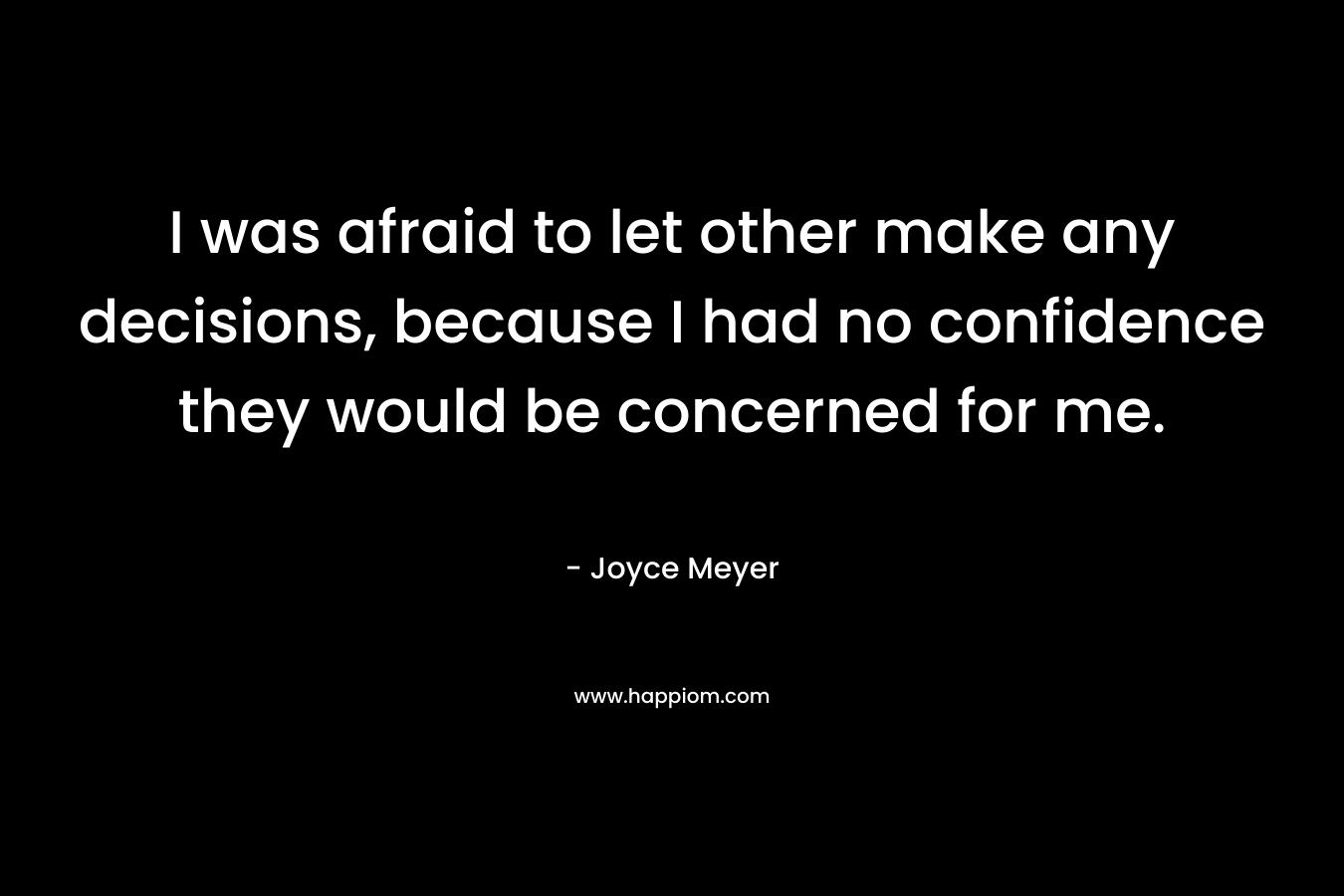 I was afraid to let other make any decisions, because I had no confidence they would be concerned for me. – Joyce Meyer