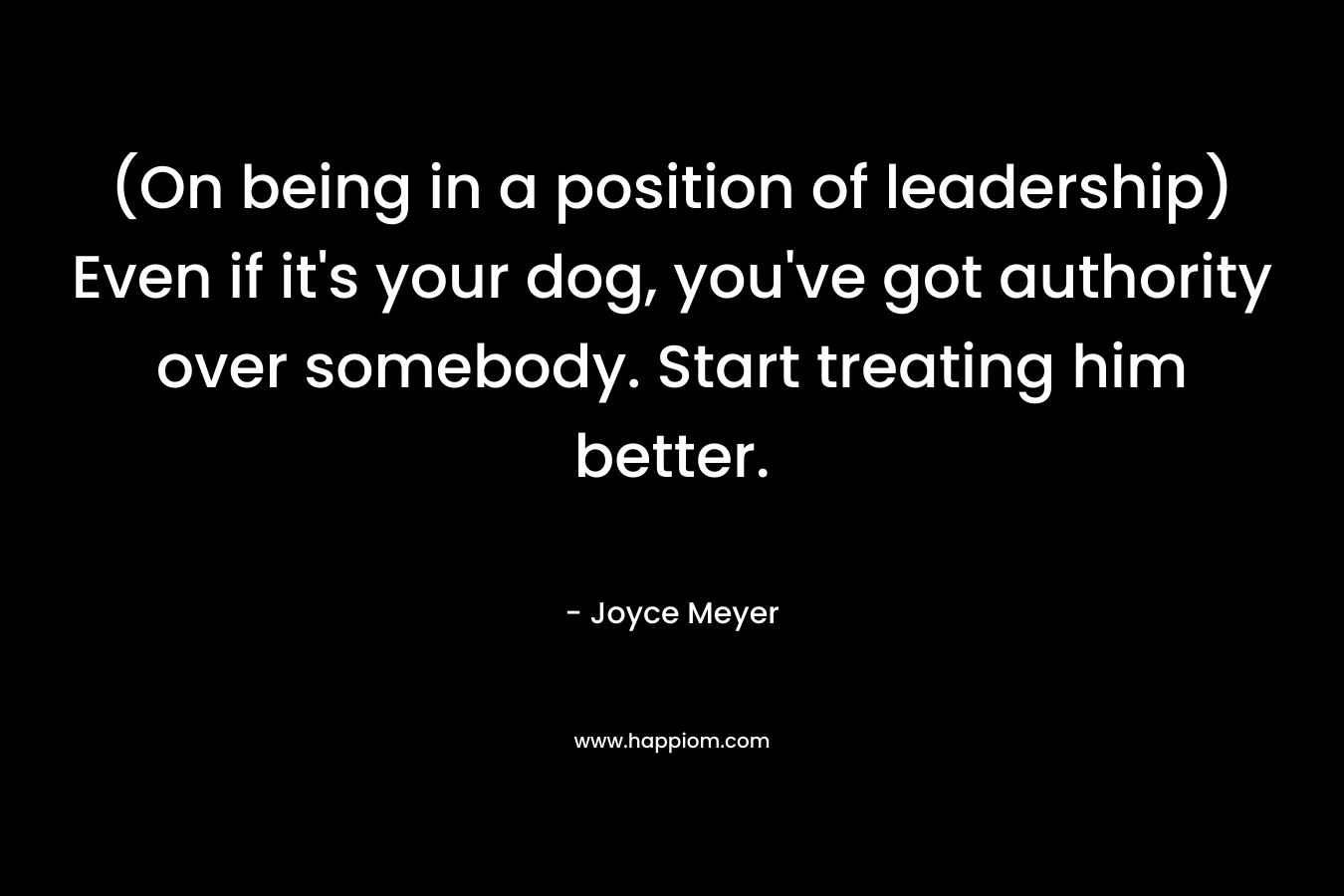 (On being in a position of leadership) Even if it's your dog, you've got authority over somebody. Start treating him better.