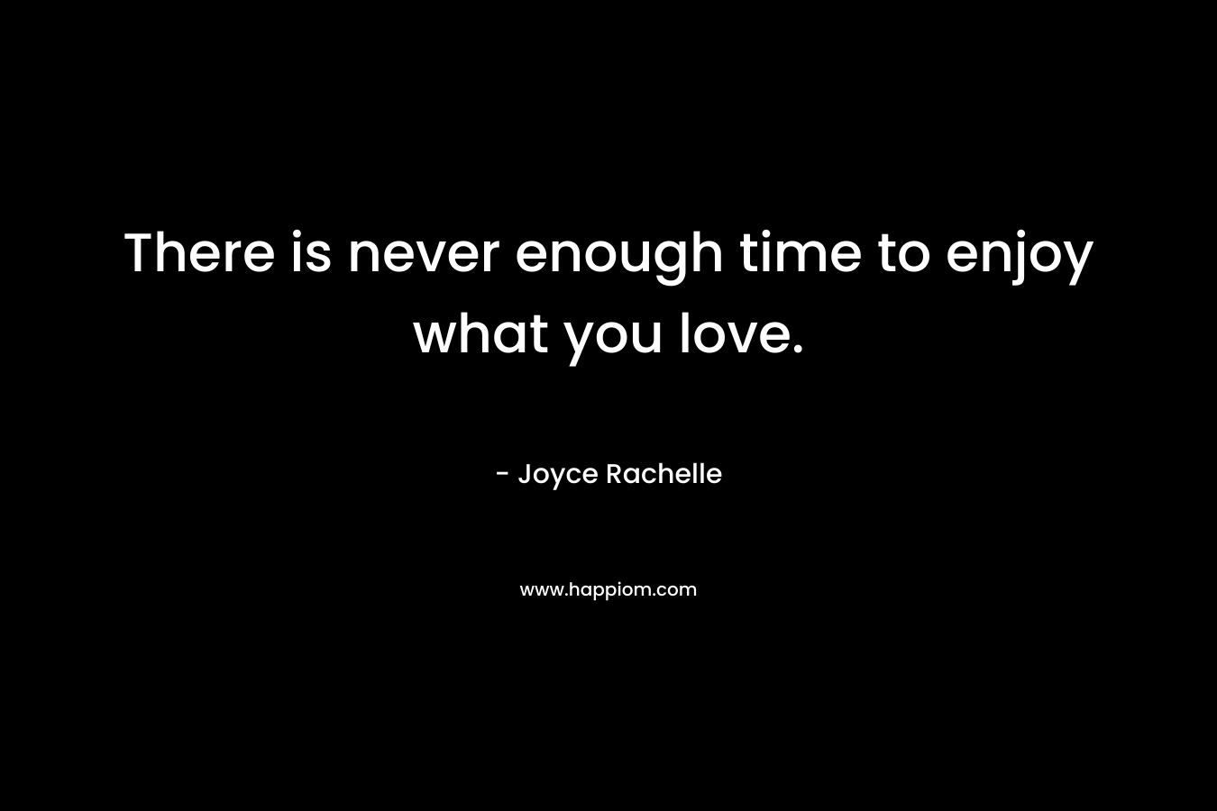 There is never enough time to enjoy what you love.