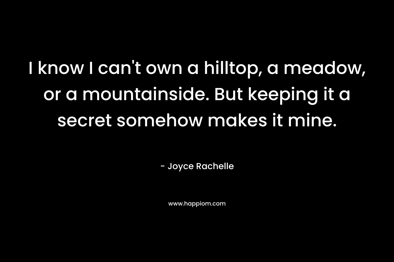 I know I can’t own a hilltop, a meadow, or a mountainside. But keeping it a secret somehow makes it mine. – Joyce Rachelle